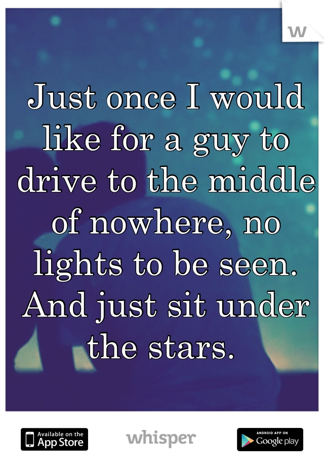 Just once I would like for a guy to drive to the middle of nowhere, no lights to be seen. And just sit under the stars. 
