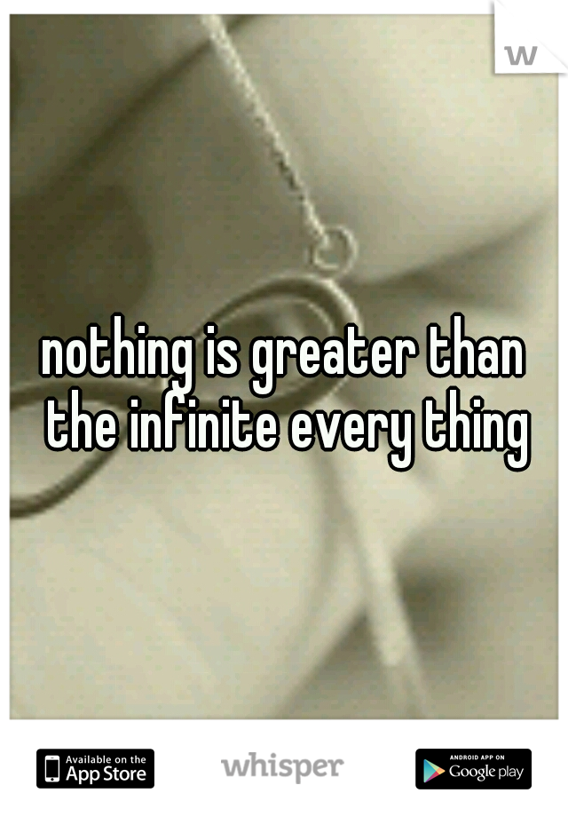 nothing is greater than the infinite every thing