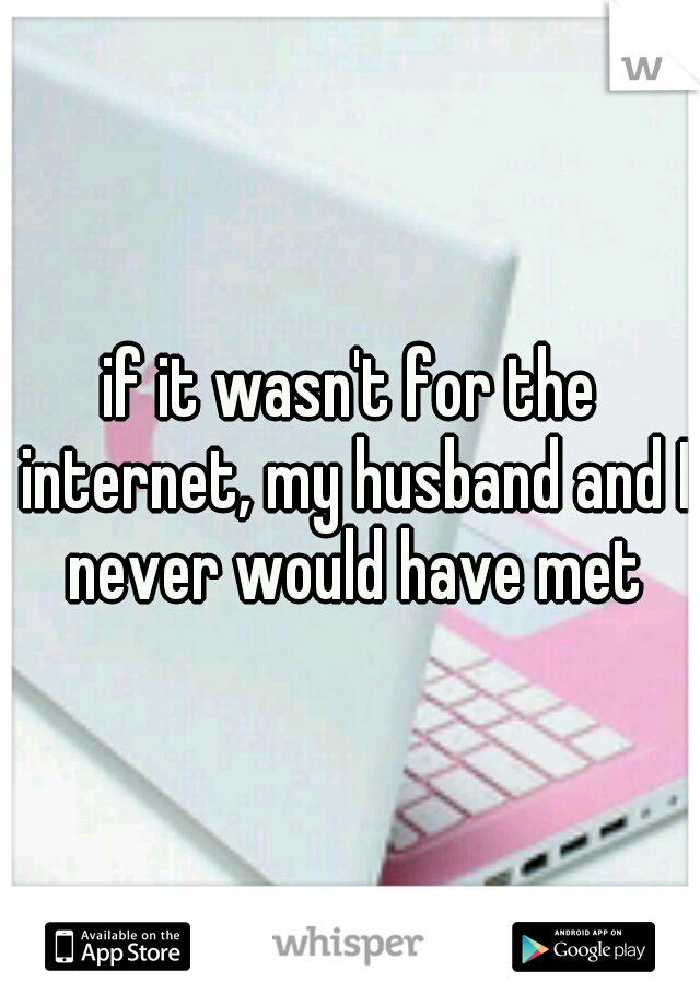 if it wasn't for the internet, my husband and I never would have met