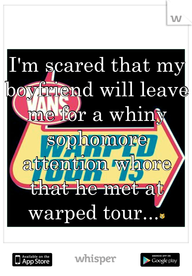 I'm scared that my boyfriend will leave me for a whiny sophomore attention whore that he met at warped tour...😿