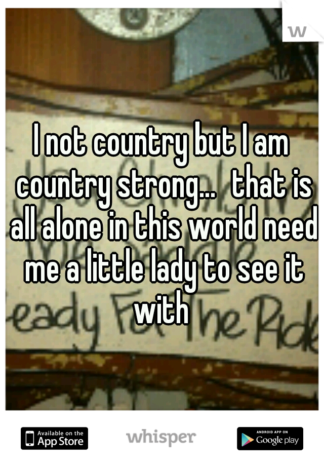 I not country but I am country strong...
that is all alone in this world need me a little lady to see it with 