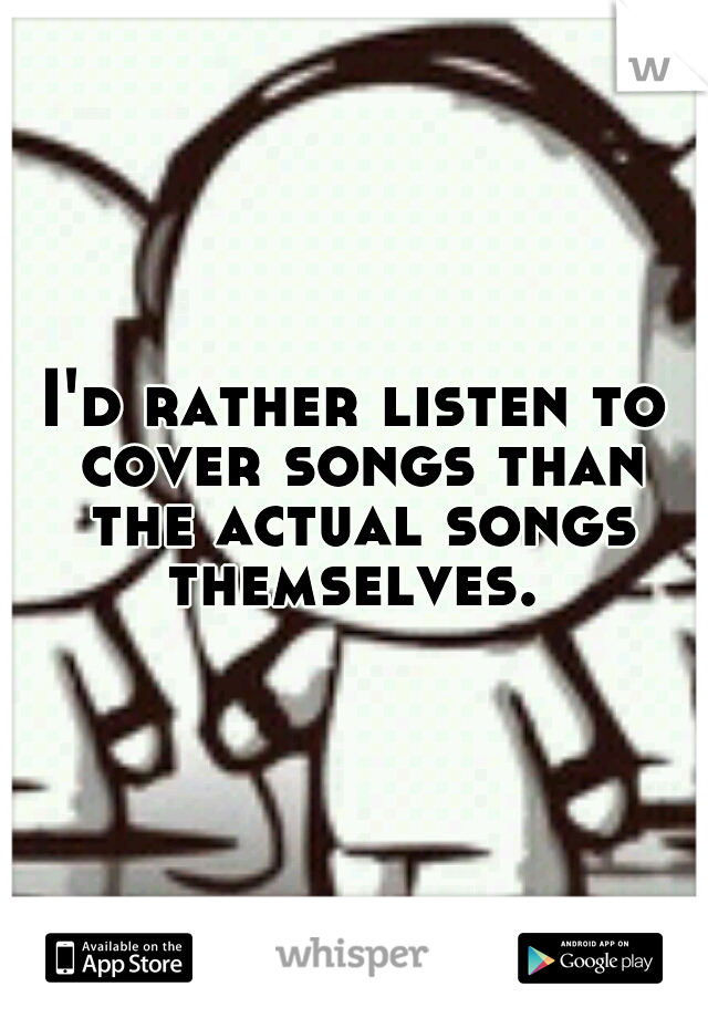 I'd rather listen to cover songs than the actual songs themselves. 