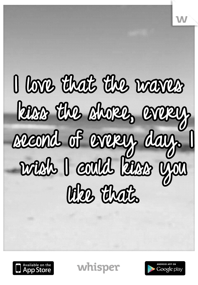 I love that the waves kiss the shore, every second of every day. I wish I could kiss you like that.
