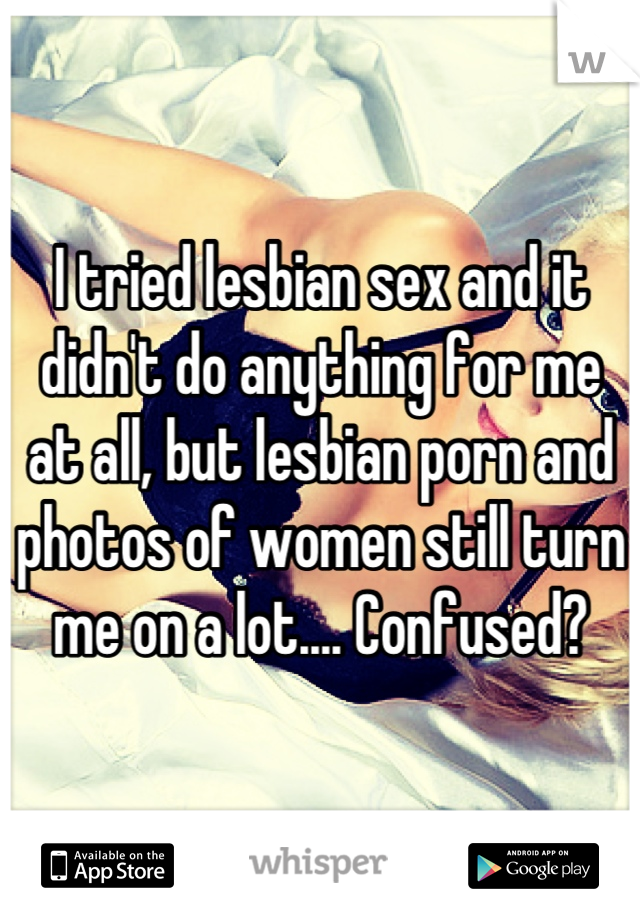 I tried lesbian sex and it didn't do anything for me at all, but lesbian porn and photos of women still turn me on a lot.... Confused?
