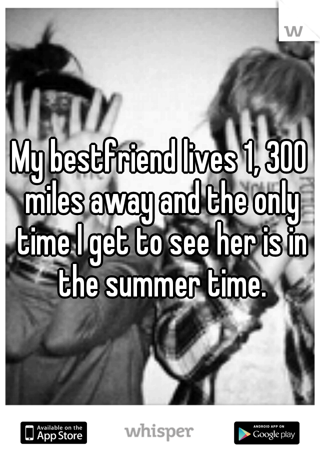 My bestfriend lives 1, 300 miles away and the only time I get to see her is in the summer time.