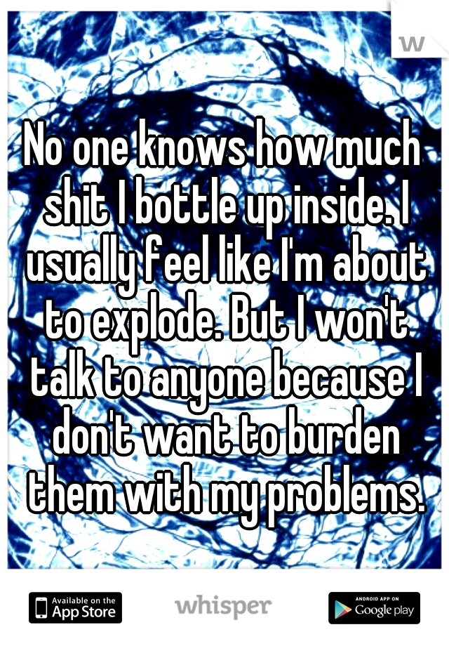 No one knows how much shit I bottle up inside. I usually feel like I'm about to explode. But I won't talk to anyone because I don't want to burden them with my problems.