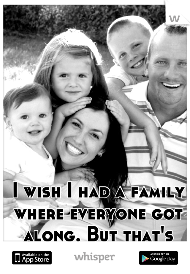 I wish I had a family where everyone got along. But that's crazy talk.