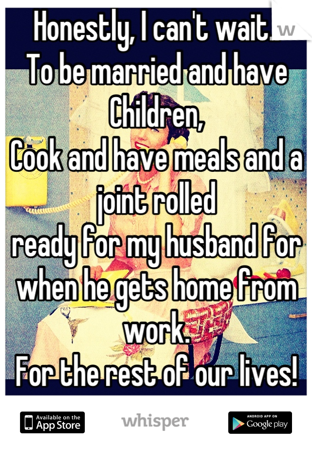 Honestly, I can't wait..
To be married and have Children,
Cook and have meals and a joint rolled
ready for my husband for when he gets home from work.
For the rest of our lives!<3