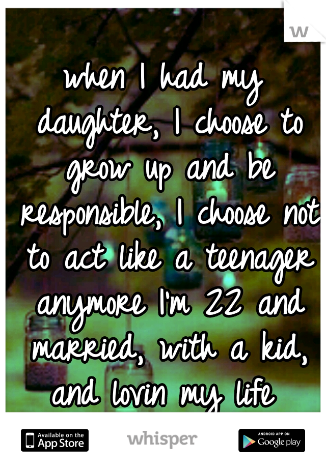 when I had my daughter, I choose to grow up and be responsible, I choose not to act like a teenager anymore I'm 22 and married, with a kid, and lovin my life 