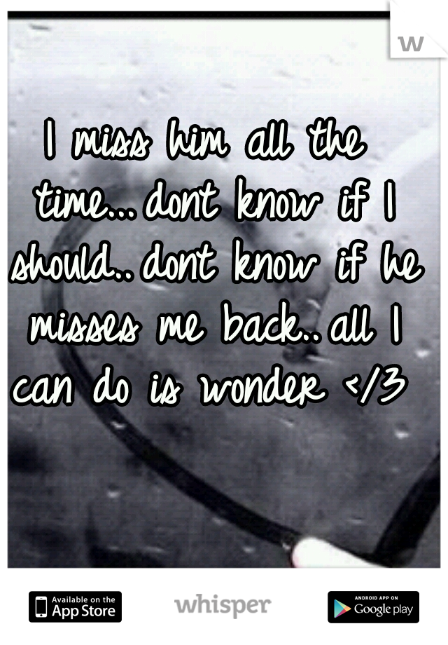 I miss him all the time...
dont know if I should..
dont know if he misses me back..
all I can do is wonder </3

