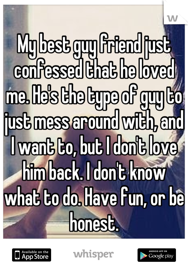 My best guy friend just confessed that he loved me. He's the type of guy to just mess around with, and I want to, but I don't love him back. I don't know what to do. Have fun, or be honest.