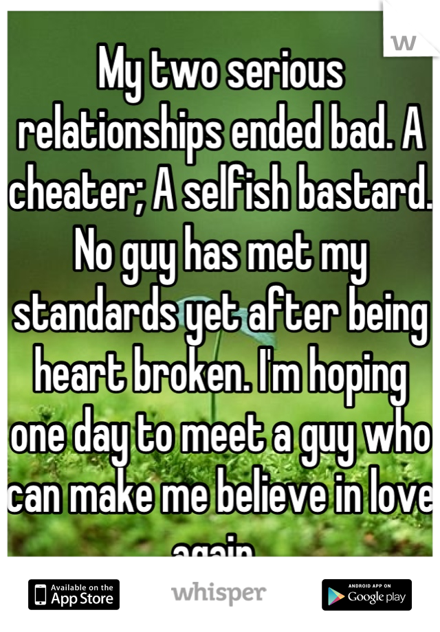 My two serious relationships ended bad. A cheater; A selfish bastard. No guy has met my standards yet after being heart broken. I'm hoping one day to meet a guy who can make me believe in love again. 