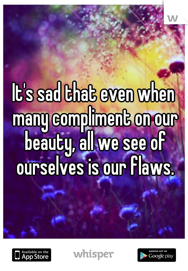It's sad that even when many compliment on our beauty, all we see of ourselves is our flaws.