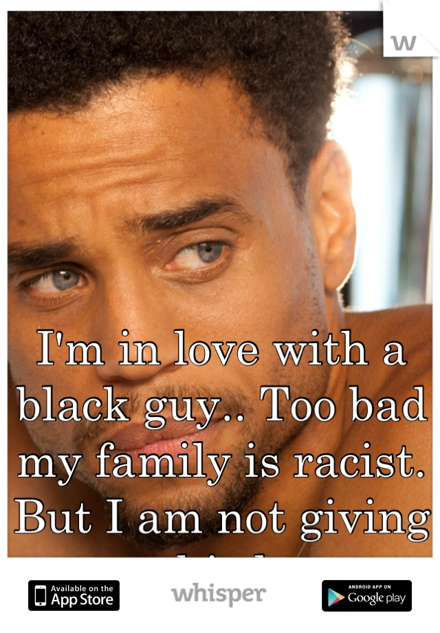 I'm in love with a black guy.. Too bad my family is racist. 
But I am not giving up this love.