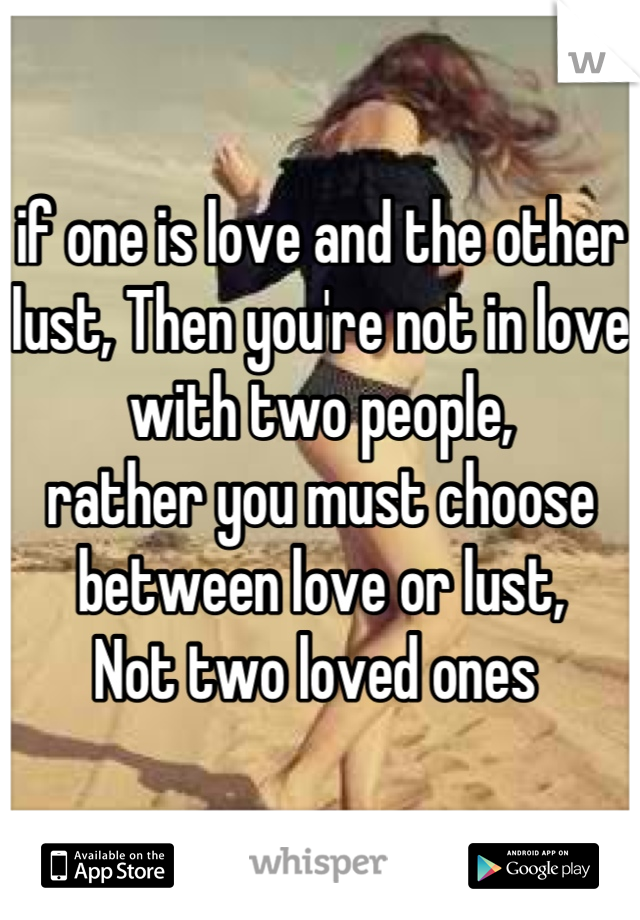 if one is love and the other lust, Then you're not in love with two people,
rather you must choose between love or lust,
Not two loved ones 
