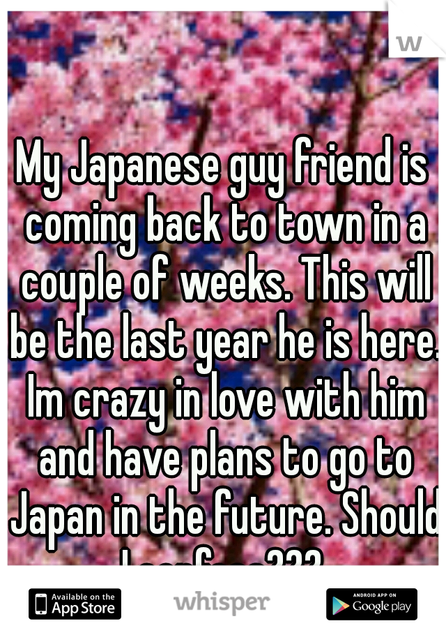 My Japanese guy friend is coming back to town in a couple of weeks. This will be the last year he is here. Im crazy in love with him and have plans to go to Japan in the future. Should I confess??? 