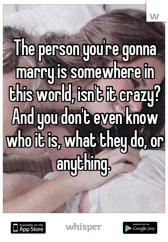 The person you're gonna marry is somewhere in this world, isn't it crazy? And you don't even know who it is, what they do, or anything. 