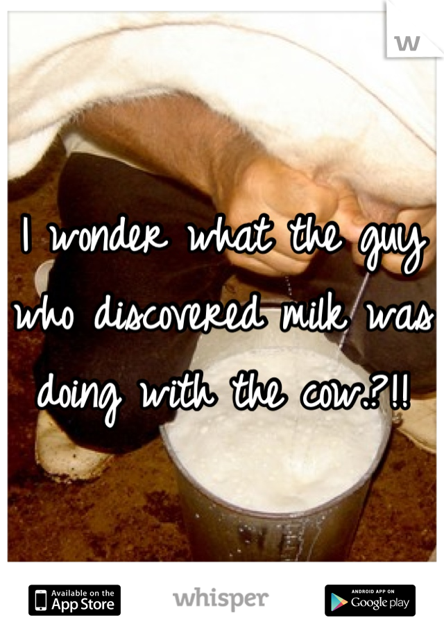 I wonder what the guy who discovered milk was doing with the cow.?!!
