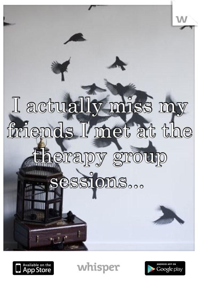 I actually miss my friends I met at the therapy group sessions... 