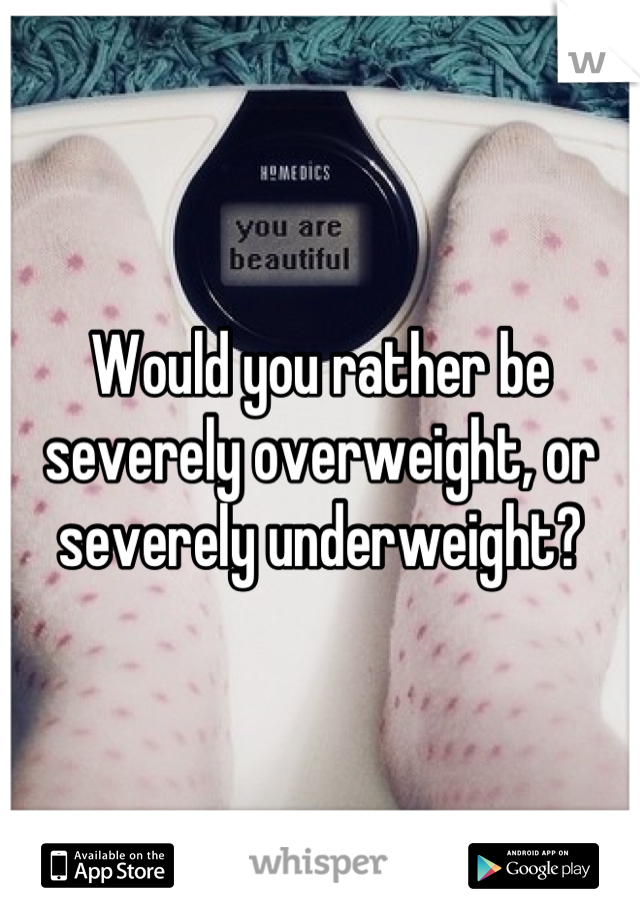 Would you rather be severely overweight, or severely underweight?