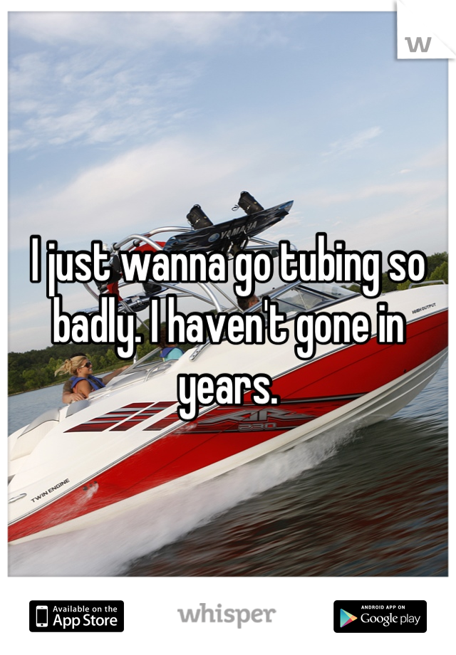 I just wanna go tubing so badly. I haven't gone in years.