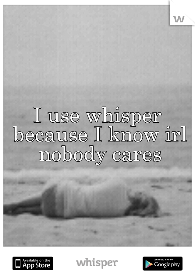 I use whisper because I know irl nobody cares