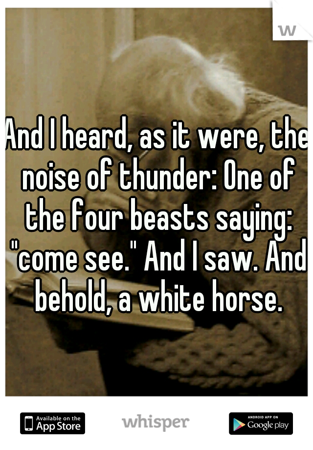 And I heard, as it were, the noise of thunder: One of the four beasts saying: "come see." And I saw. And behold, a white horse.