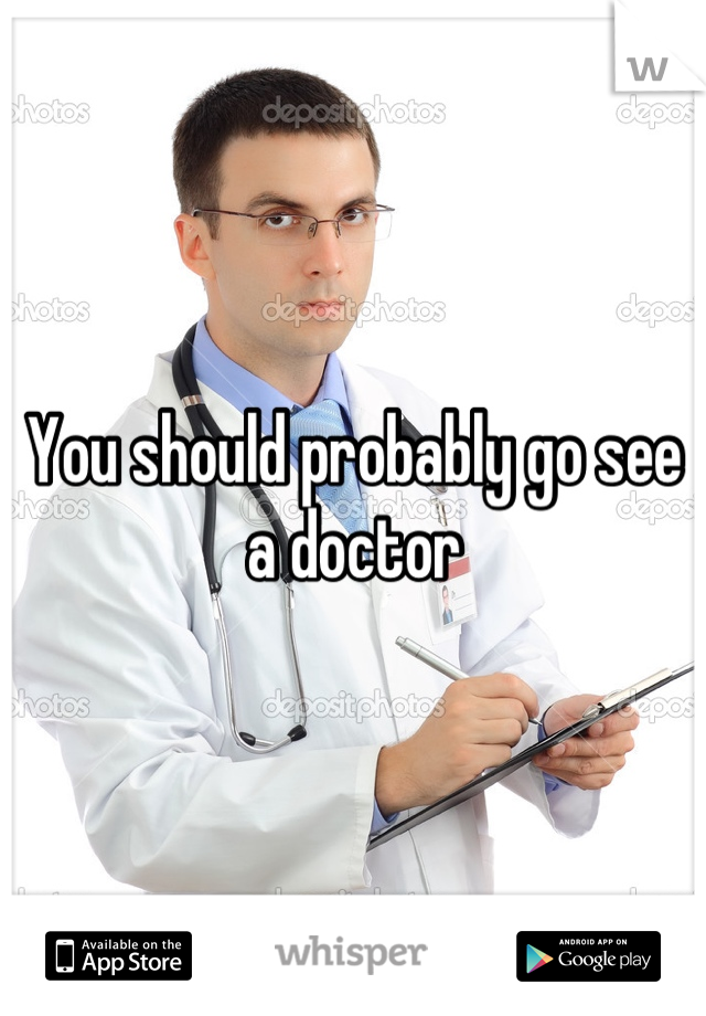 You should probably go see a doctor