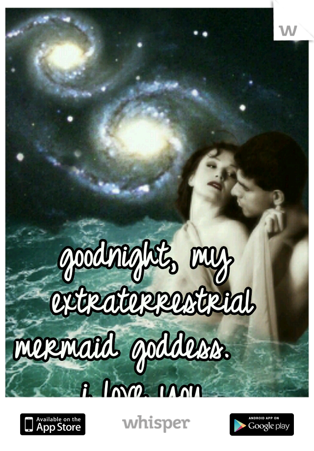 goodnight, my extraterrestrial mermaid goddess.     i love you. 