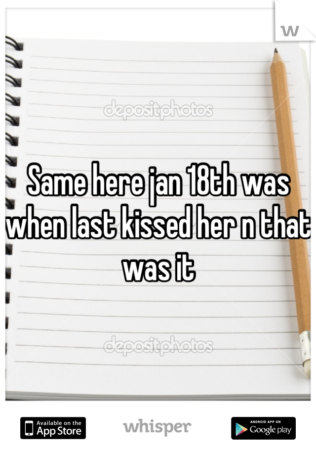 Same here jan 18th was when last kissed her n that was it