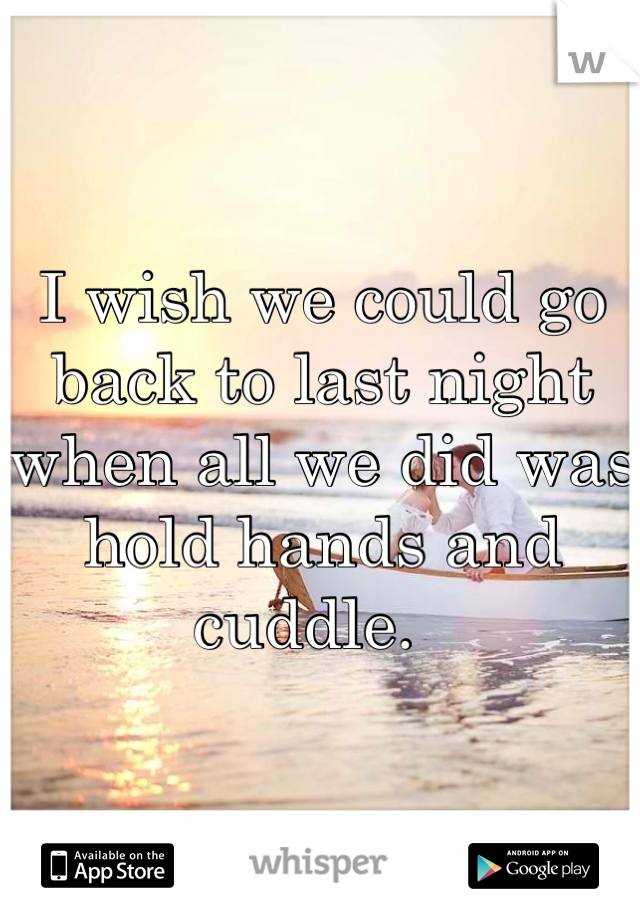 I wish we could go back to last night when all we did was hold hands and cuddle.  