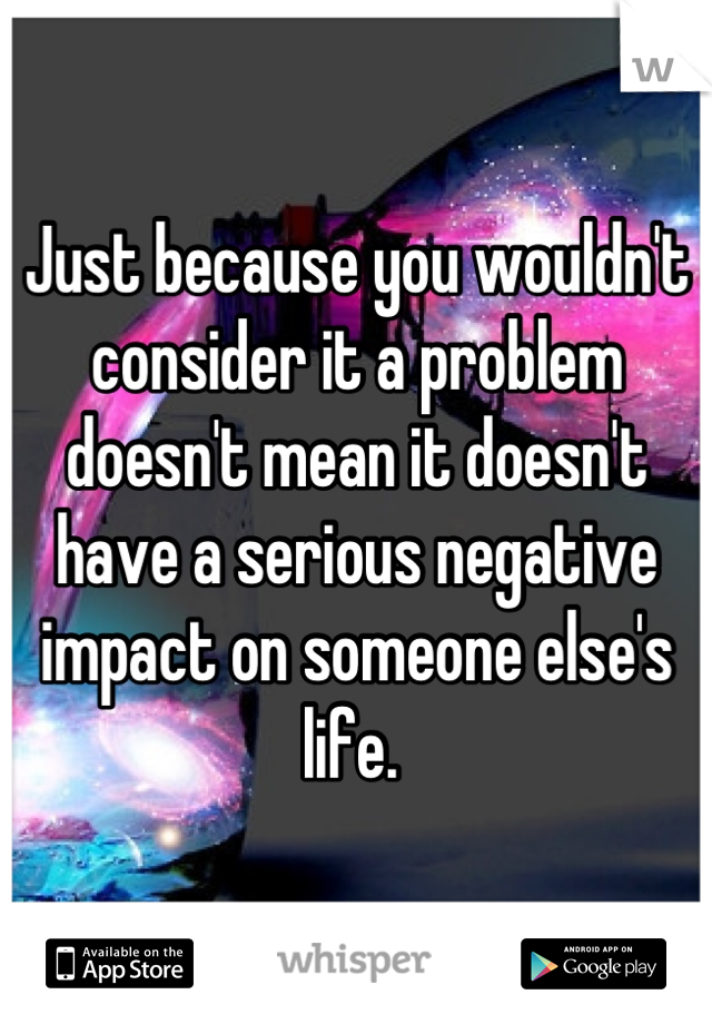 Just because you wouldn't consider it a problem doesn't mean it doesn't have a serious negative impact on someone else's life. 