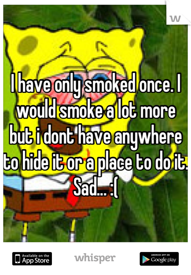 I have only smoked once. I would smoke a lot more but i dont have anywhere to hide it or a place to do it. Sad... :(