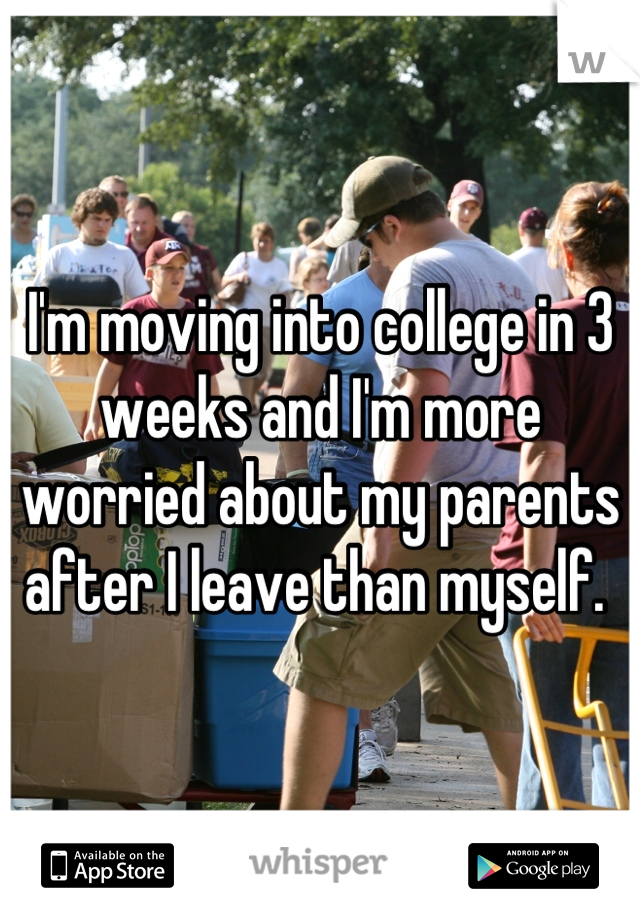 I'm moving into college in 3 weeks and I'm more worried about my parents after I leave than myself. 