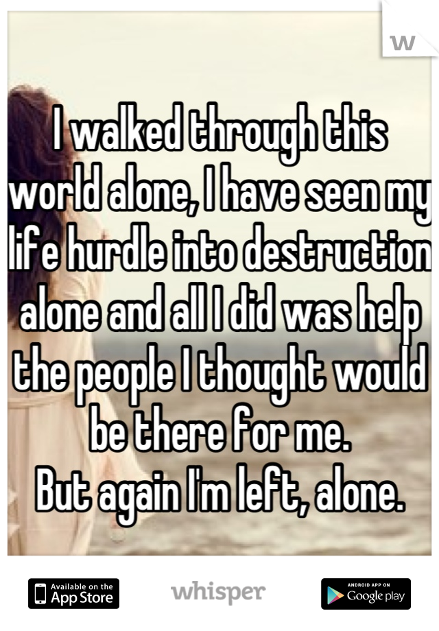 I walked through this world alone, I have seen my life hurdle into destruction alone and all I did was help the people I thought would be there for me. 
But again I'm left, alone.