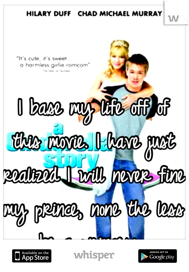 I base my life off of this movie. I have just realized I will never fine my prince, none the less be a princess 