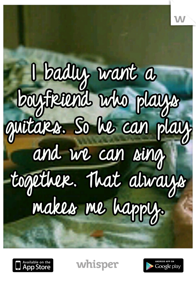 I badly want a boyfriend who plays guitars. So he can play and we can sing together. That always makes me happy.