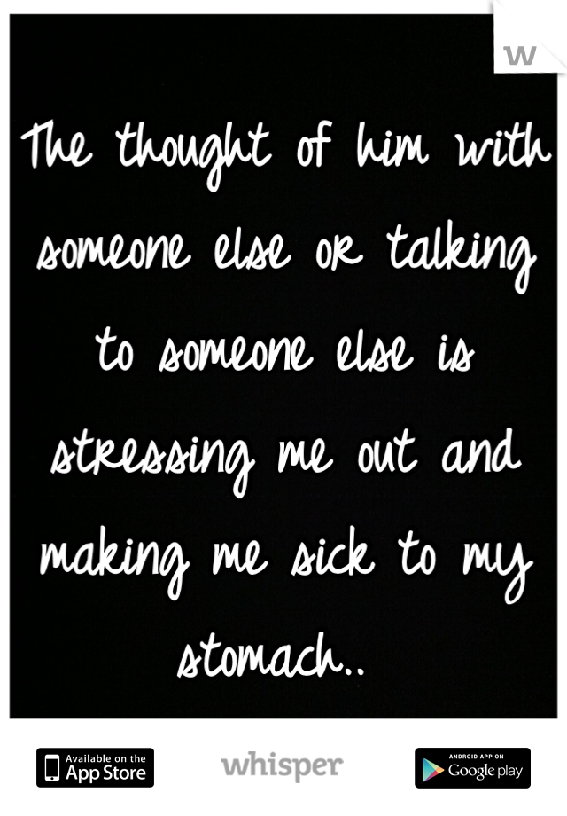 The thought of him with someone else or talking to someone else is stressing me out and making me sick to my stomach.. 
