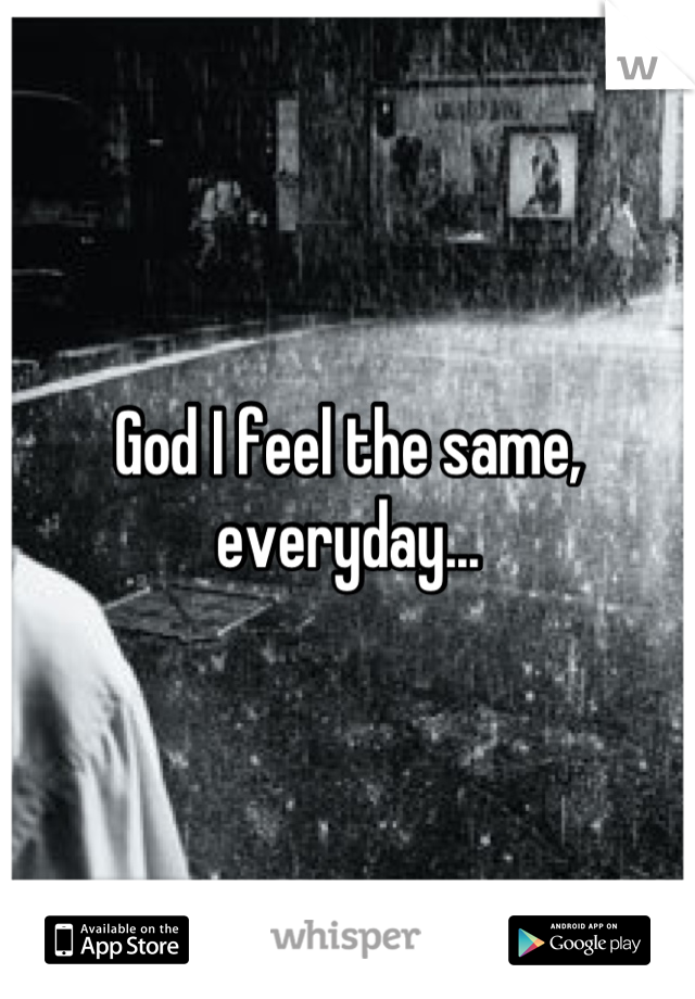 God I feel the same, everyday...