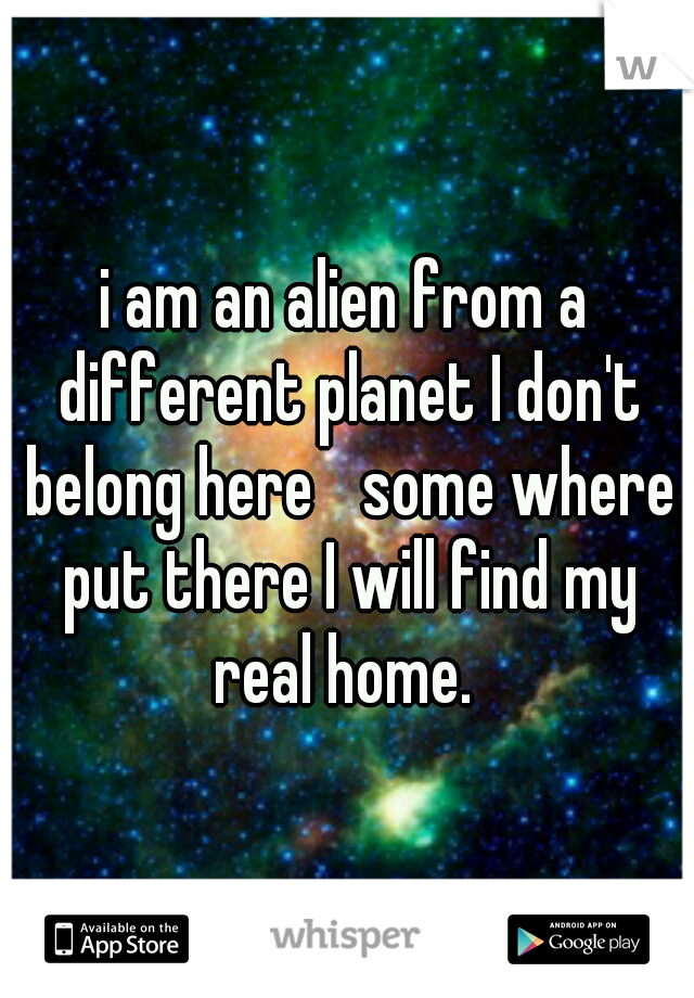 i am an alien from a different planet I don't belong here 
some where put there I will find my real home. 