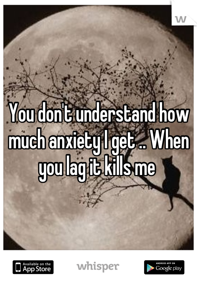 You don't understand how much anxiety I get .. When you lag it kills me 