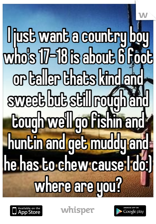 I just want a country boy who's 17-18 is about 6 foot or taller thats kind and sweet but still rough and tough we'll go fishin and huntin and get muddy and he has to chew cause I do:) where are you?
