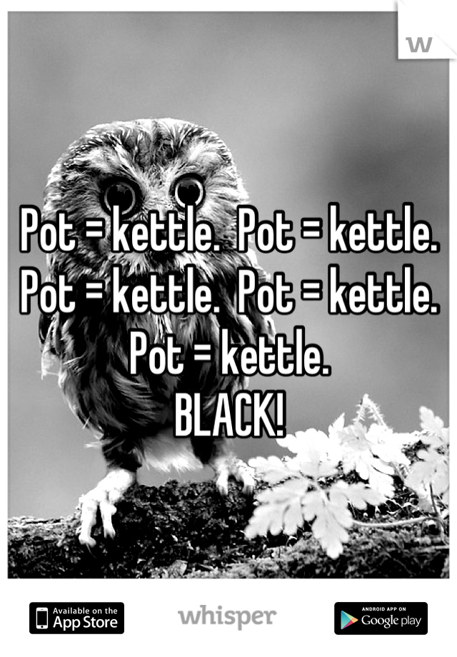 Pot = kettle.  Pot = kettle.  Pot = kettle.  Pot = kettle.  Pot = kettle. 
BLACK!