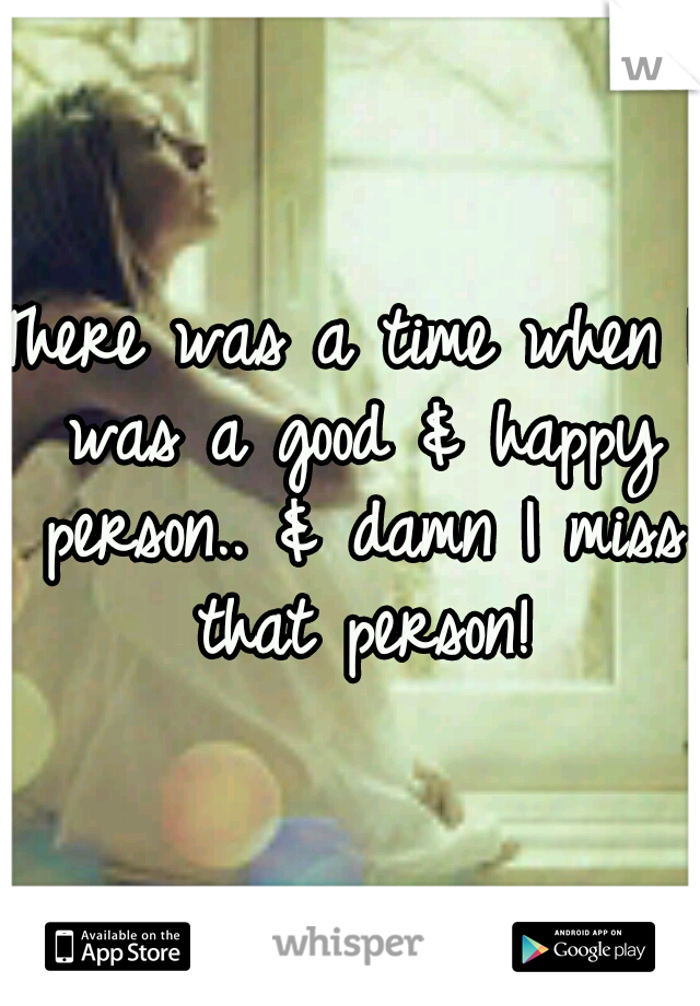 There was a time when I was a good & happy person.. & damn I miss that person!