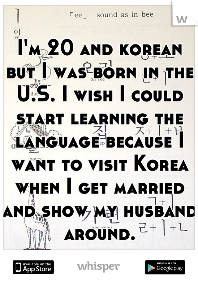 I'm 20 and korean but I was born in the U.S. I wish I could start learning the language because I want to visit Korea when I get married and show my husband around.