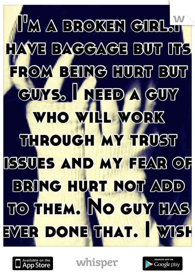 I'm a broken girl.I have baggage but its from being hurt but guys. I need a guy who will work through my trust issues and my fear of bring hurt not add to them. No guy has ever done that. I wish for it