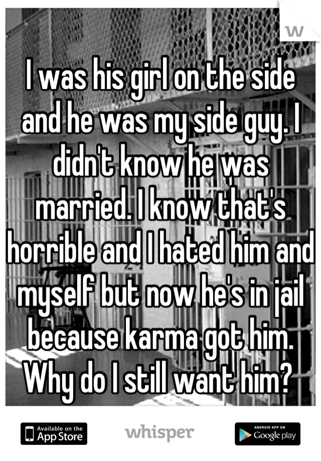 I was his girl on the side and he was my side guy. I didn't know he was married. I know that's horrible and I hated him and myself but now he's in jail because karma got him. Why do I still want him? 
