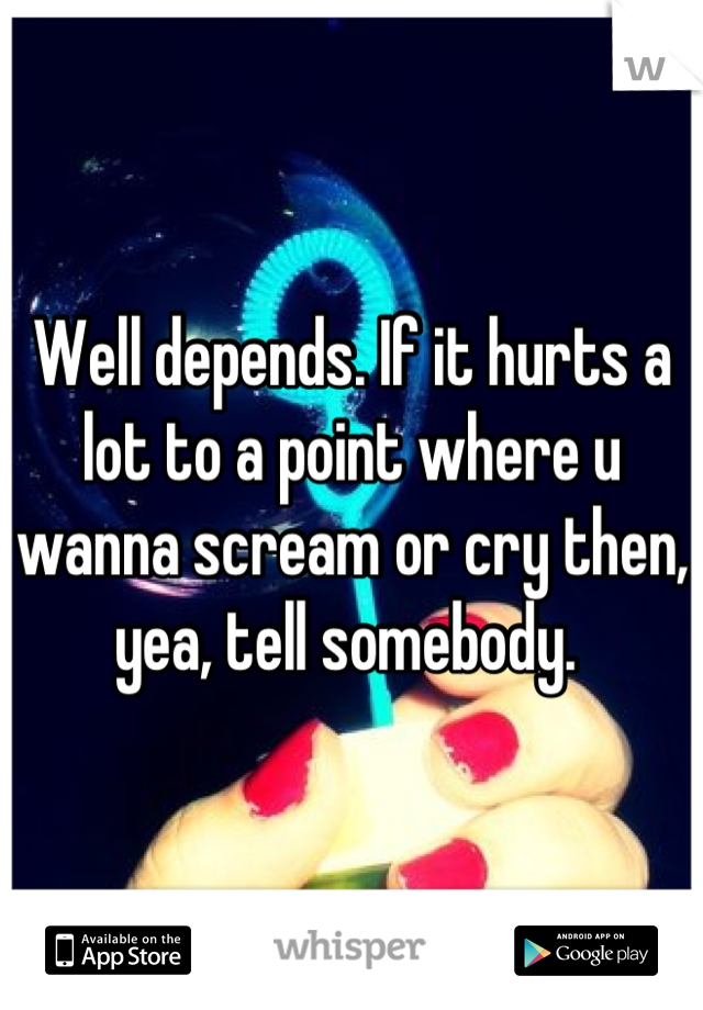 Well depends. If it hurts a lot to a point where u wanna scream or cry then, yea, tell somebody. 