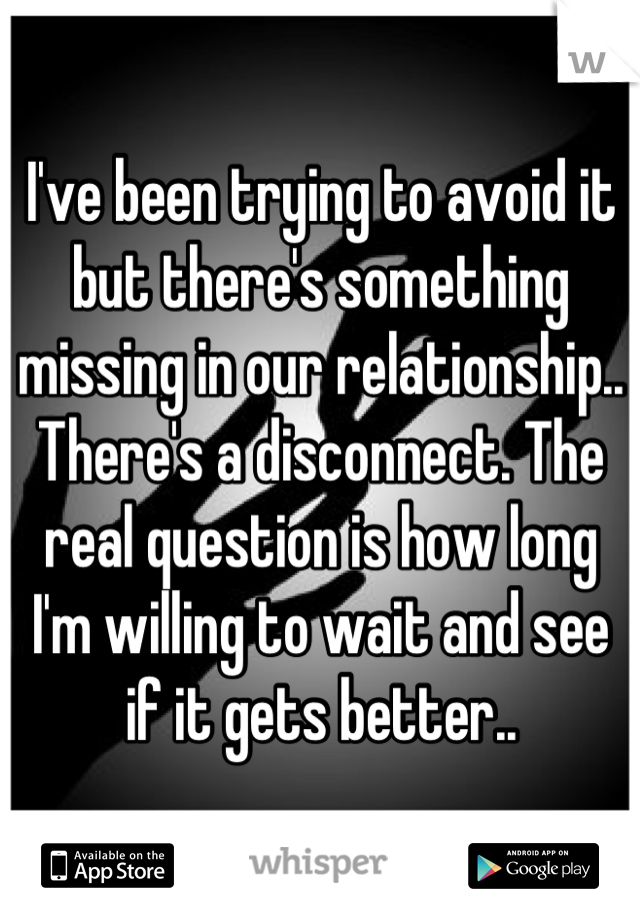 I've been trying to avoid it but there's something missing in our relationship.. There's a disconnect. The real question is how long I'm willing to wait and see if it gets better..