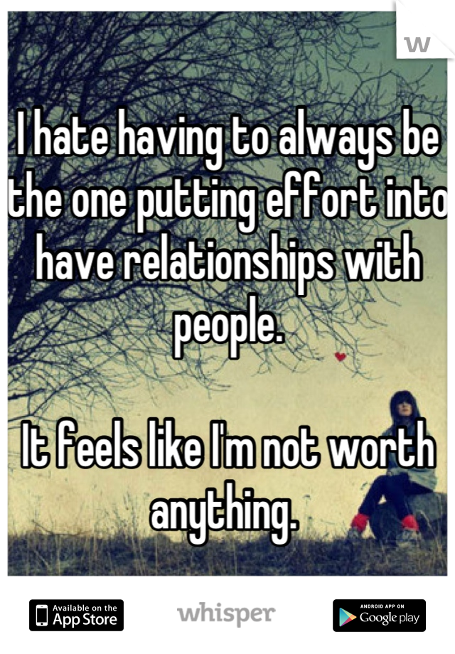 I hate having to always be the one putting effort into have relationships with people. 

It feels like I'm not worth anything. 